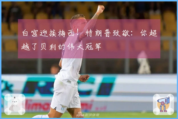 白宫迎接梅西！特朗普致敬：你超越了贝利的伟大冠军