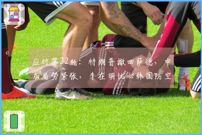 应对第22轮：特朗普撤回萨德，中东局势紧张，李在明忧心韩国防空能力不足