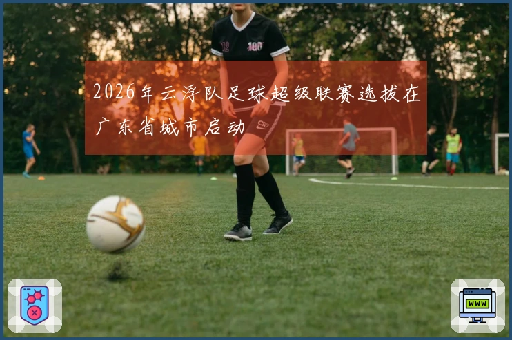 2026年云浮队足球超级联赛选拔在广东省城市启动