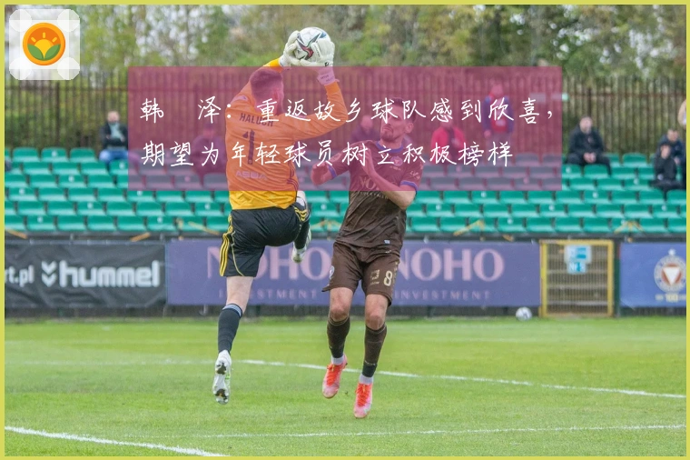 韩镕泽：重返故乡球队感到欣喜，期望为年轻球员树立积极榜样