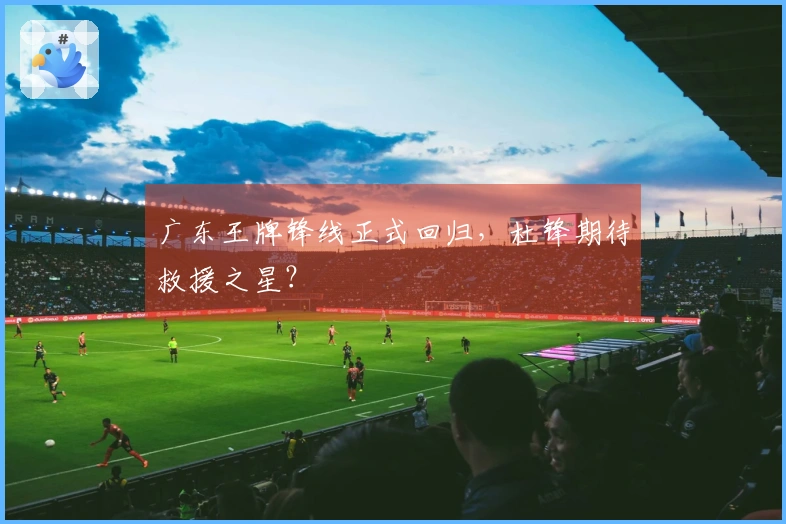 广东王牌锋线正式回归，杜锋期待救援之星？