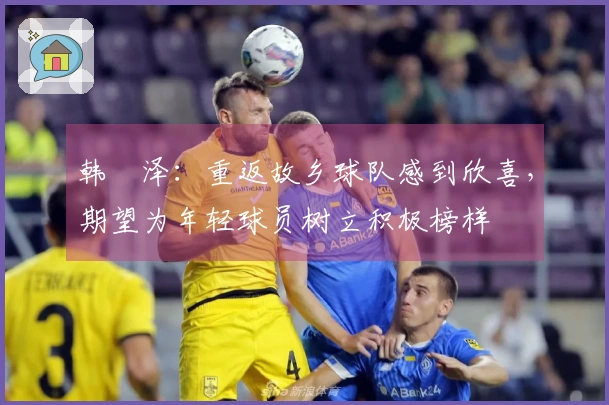韩镕泽：重返故乡球队感到欣喜，期望为年轻球员树立积极榜样