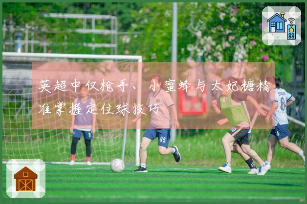 英超中仅枪手、小蜜蜂与太妃糖精准掌握定位球技巧