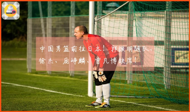 中国男篮前往日本！郭振明随队，徐杰、庞峥麟、曾凡博缺席！