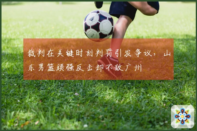 裁判在关键时刻判罚引发争议，山东男篮顽强反击却不敌广州