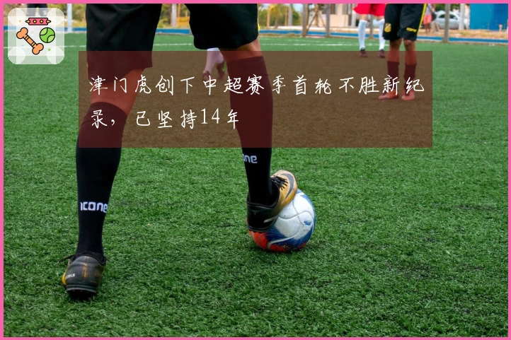 津门虎创下中超赛季首轮不胜新纪录，已坚持14年