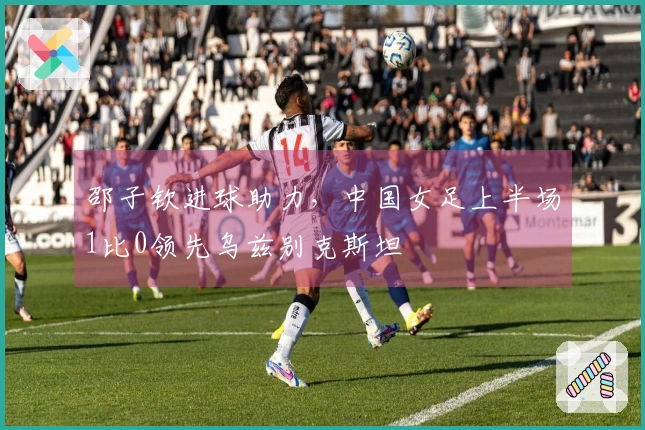 邵子钦进球助力，中国女足上半场1比0领先乌兹别克斯坦