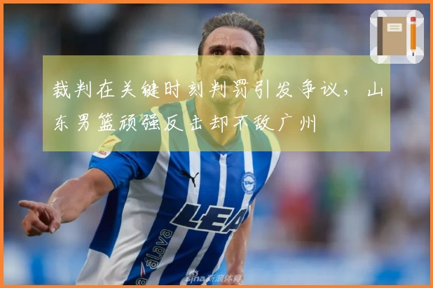 裁判在关键时刻判罚引发争议，山东男篮顽强反击却不敌广州