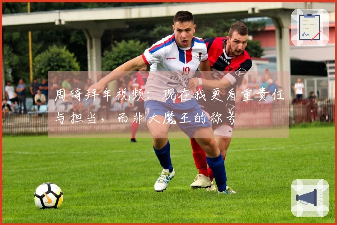 周琦拜年视频：现在我更看重责任与担当，而非大魔王的称号