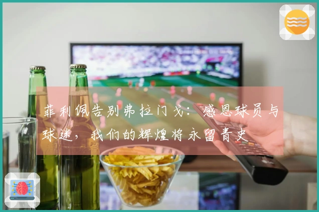 菲利佩告别弗拉门戈：感恩球员与球迷，我们的辉煌将永留青史