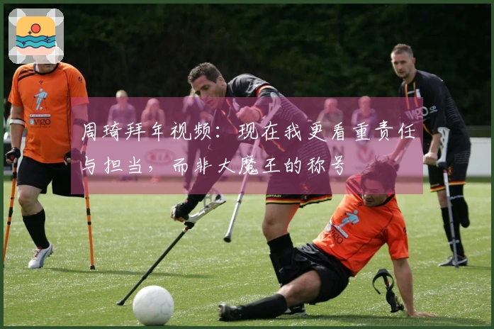 周琦拜年视频：现在我更看重责任与担当，而非大魔王的称号