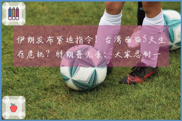 伊朗发布紧迫指令！台湾面临5天生存危机？特朗普无奈：大家忍耐一下