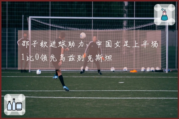 邵子钦进球助力，中国女足上半场1比0领先乌兹别克斯坦