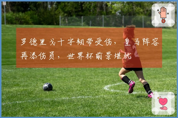 罗德里戈十字韧带受伤，皇马阵容再添伤员，世界杯前景堪忧