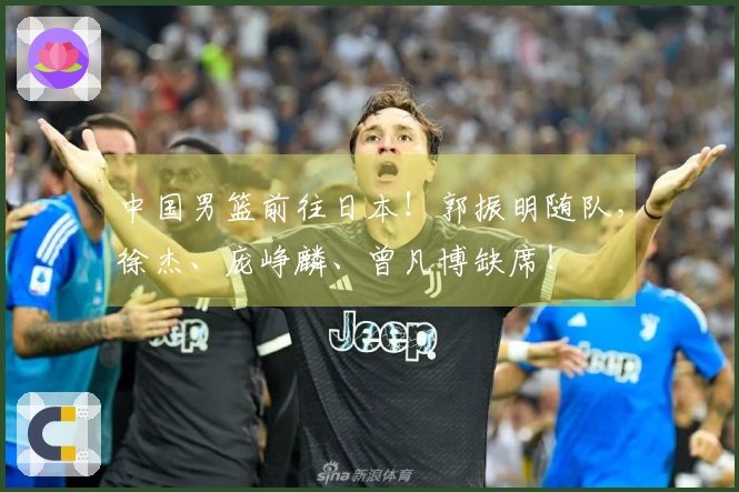 中国男篮前往日本！郭振明随队，徐杰、庞峥麟、曾凡博缺席！