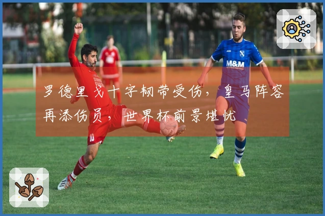 罗德里戈十字韧带受伤，皇马阵容再添伤员，世界杯前景堪忧