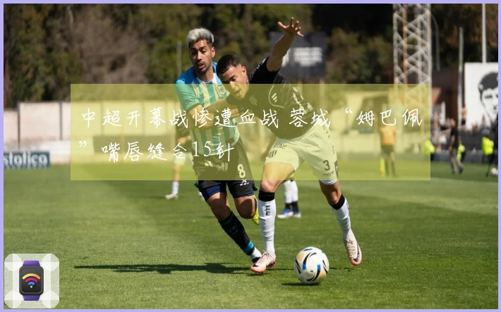中超开幕战惨遭血战 蓉城“姆巴佩”嘴唇缝合15针