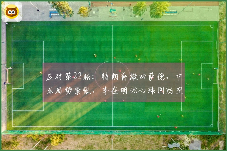 应对第22轮：特朗普撤回萨德，中东局势紧张，李在明忧心韩国防空能力不足
